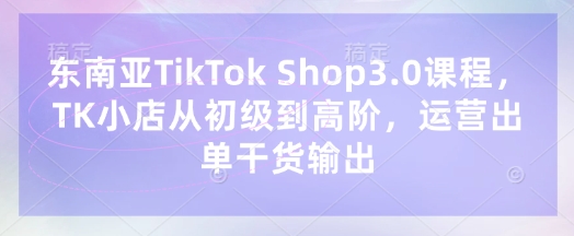 东南亚TikTok Shop3.0课程,TK小店从初级到高阶,运营出单干货输出-MQ资源站